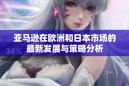 亚马逊在欧洲和日本市场的最新发展与策略分析