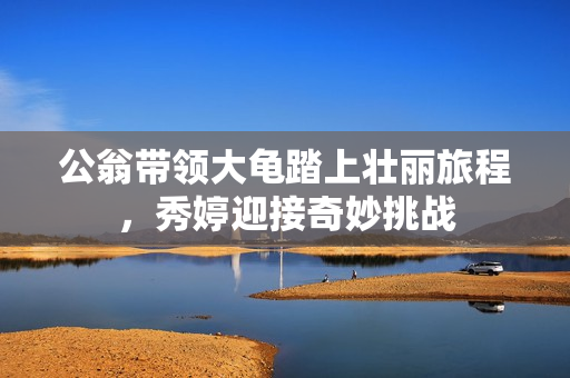 公翁带领大龟踏上壮丽旅程，秀婷迎接奇妙挑战