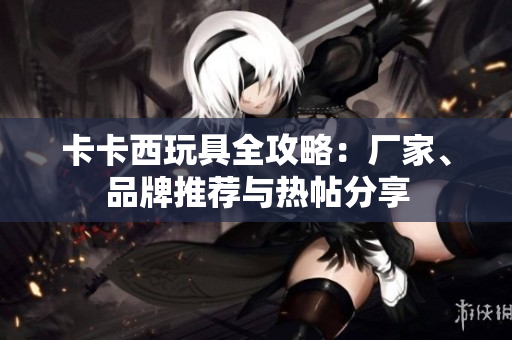 卡卡西玩具全攻略：厂家、品牌推荐与热帖分享