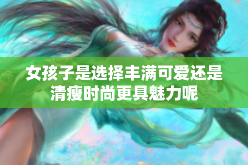 女孩子是选择丰满可爱还是清瘦时尚更具魅力呢