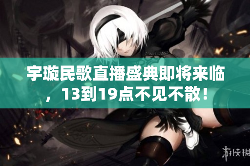 宇璇民歌直播盛典即将来临，13到19点不见不散！