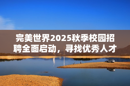 完美世界2025秋季校园招聘全面启动，寻找优秀人才加入我们！