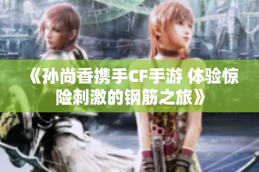 《孙尚香携手CF手游 体验惊险刺激的钢筋之旅》