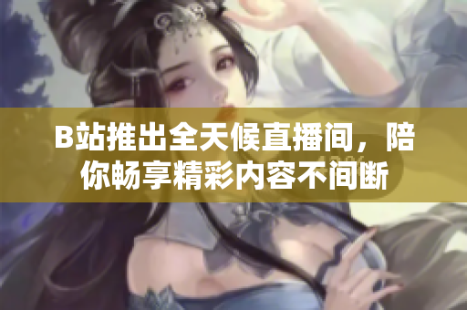 B站推出全天候直播间，陪你畅享精彩内容不间断
