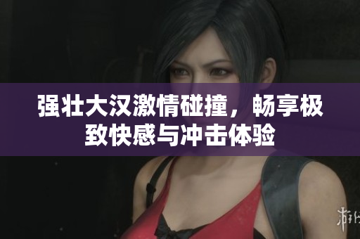 强壮大汉激情碰撞，畅享极致快感与冲击体验
