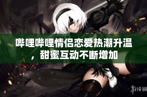 哔哩哔哩情侣恋爱热潮升温，甜蜜互动不断增加