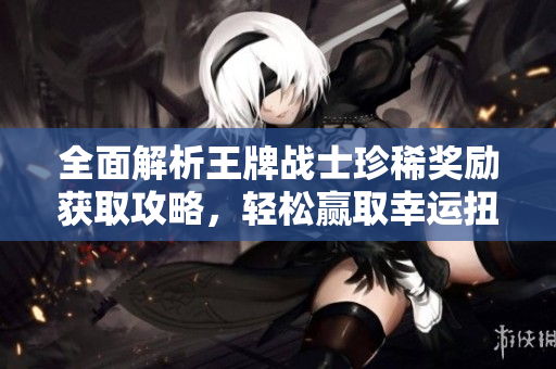 全面解析王牌战士珍稀奖励获取攻略，轻松赢取幸运扭蛋币秘籍