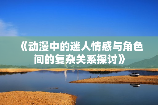 《动漫中的迷人情感与角色间的复杂关系探讨》