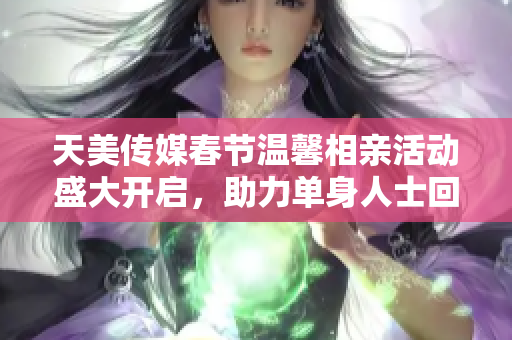 天美传媒春节温馨相亲活动盛大开启，助力单身人士回家团圆