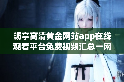 畅享高清黄金网站app在线观看平台免费视频汇总一网打尽