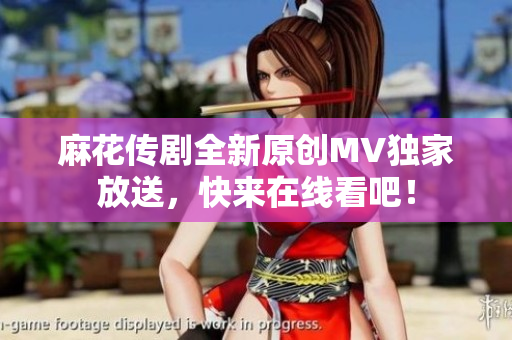 麻花传剧全新原创MV独家放送，快来在线看吧！