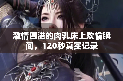 激情四溢的肉乳床上欢愉瞬间，120秒真实记录
