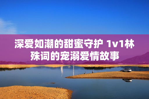 深爱如潮的甜蜜守护 1v1林殊词的宠溺爱情故事