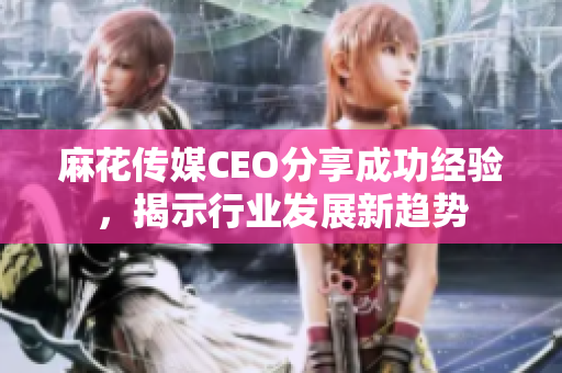 麻花传媒CEO分享成功经验，揭示行业发展新趋势