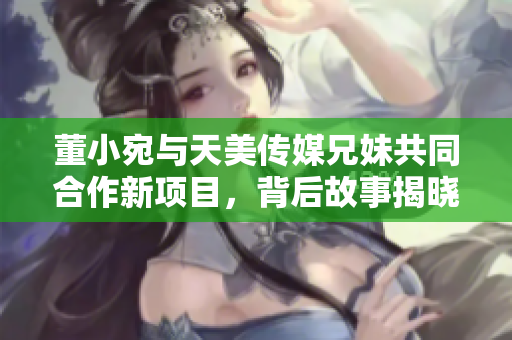 董小宛与天美传媒兄妹共同合作新项目，背后故事揭晓