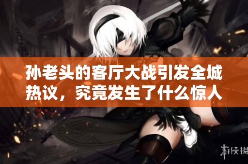 孙老头的客厅大战引发全城热议，究竟发生了什么惊人剧情