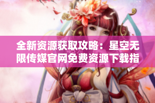 全新资源获取攻略：星空无限传媒官网免费资源下载指南
