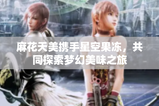 麻花天美携手星空果冻，共同探索梦幻美味之旅