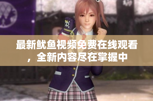 最新鱿鱼视频免费在线观看，全新内容尽在掌握中