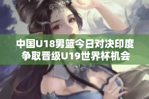 中国U18男篮今日对决印度 争取晋级U19世界杯机会