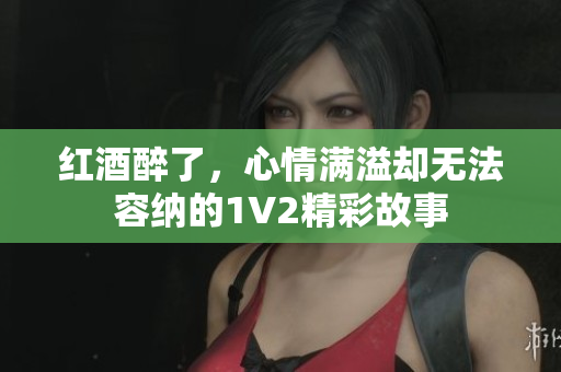 红酒醉了，心情满溢却无法容纳的1V2精彩故事