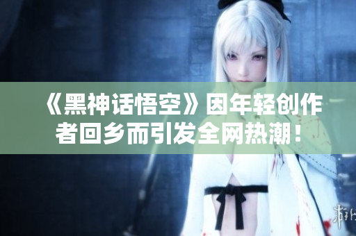 《黑神话悟空》因年轻创作者回乡而引发全网热潮！