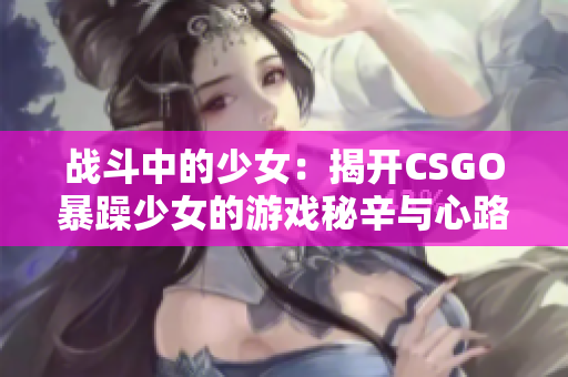战斗中的少女：揭开CSGO暴躁少女的游戏秘辛与心路历程