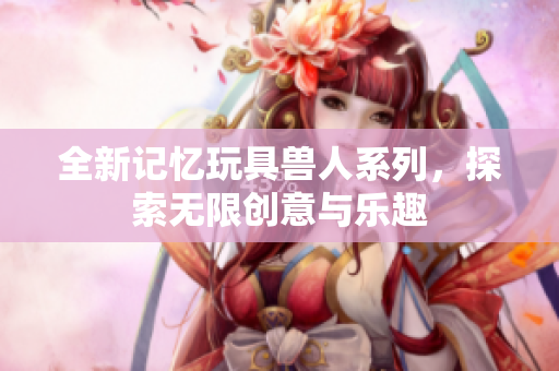 全新记忆玩具兽人系列，探索无限创意与乐趣