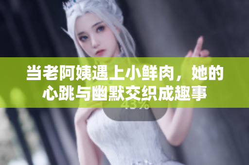 当老阿姨遇上小鲜肉，她的心跳与幽默交织成趣事