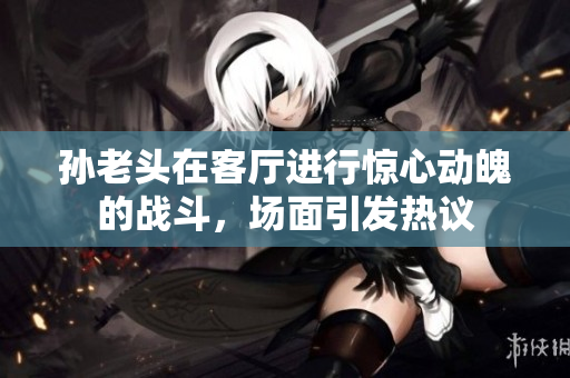 孙老头在客厅进行惊心动魄的战斗，场面引发热议