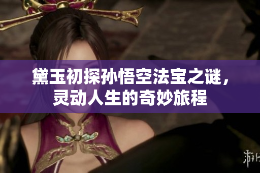 黛玉初探孙悟空法宝之谜，灵动人生的奇妙旅程