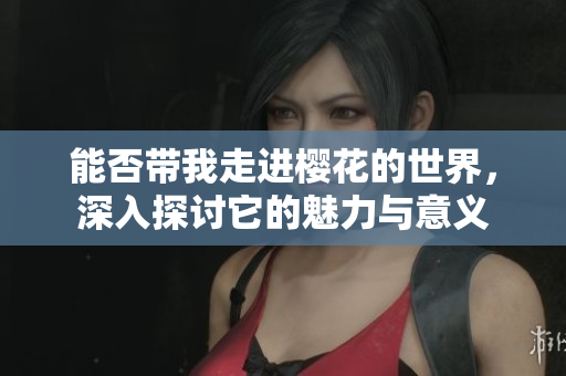 能否带我走进樱花的世界，深入探讨它的魅力与意义