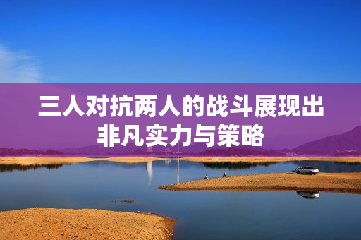 三人对抗两人的战斗展现出非凡实力与策略