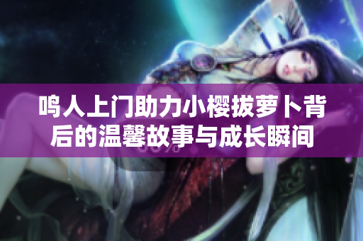 鸣人上门助力小樱拔萝卜背后的温馨故事与成长瞬间