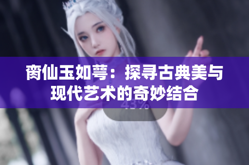 脔仙玉如萼：探寻古典美与现代艺术的奇妙结合