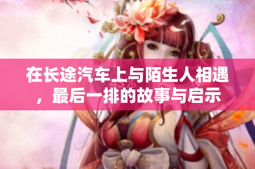在长途汽车上与陌生人相遇，最后一排的故事与启示