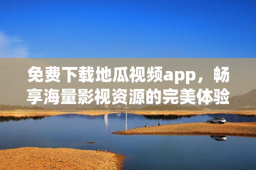 免费下载地瓜视频app，畅享海量影视资源的完美体验