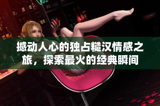 撼动人心的独占糙汉情感之旅，探索最火的经典瞬间