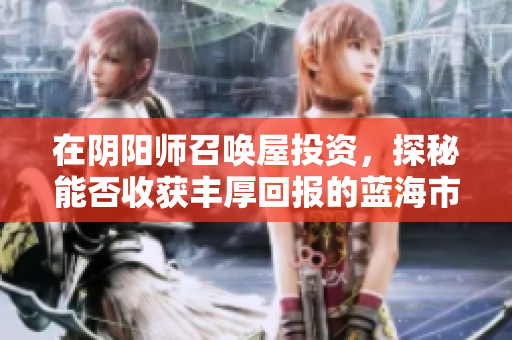 在阴阳师召唤屋投资，探秘能否收获丰厚回报的蓝海市场