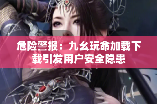 危险警报：九幺玩命加载下载引发用户安全隐患