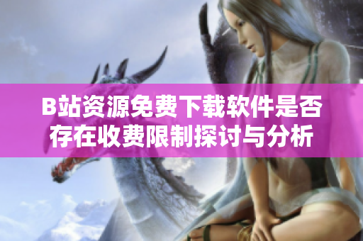 B站资源免费下载软件是否存在收费限制探讨与分析