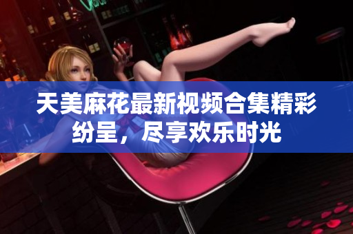 天美麻花最新视频合集精彩纷呈，尽享欢乐时光