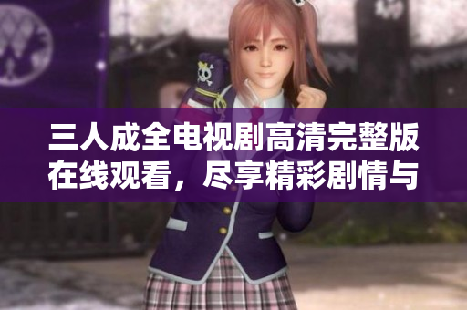 三人成全电视剧高清完整版在线观看，尽享精彩剧情与情感纠葛