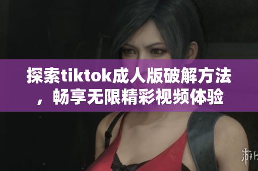 探索tiktok成人版破解方法，畅享无限精彩视频体验