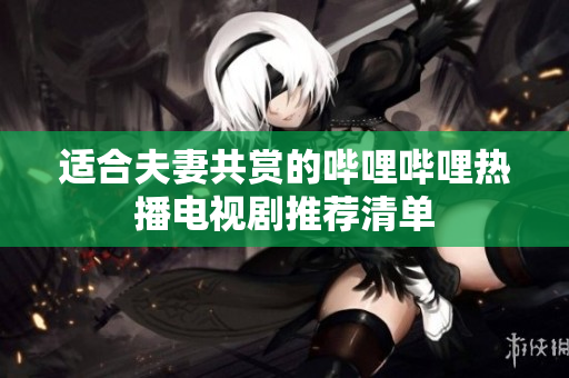 适合夫妻共赏的哔哩哔哩热播电视剧推荐清单