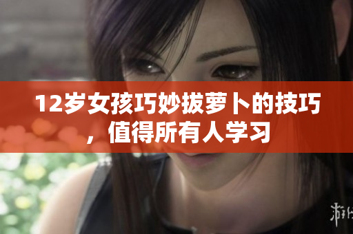 12岁女孩巧妙拔萝卜的技巧，值得所有人学习