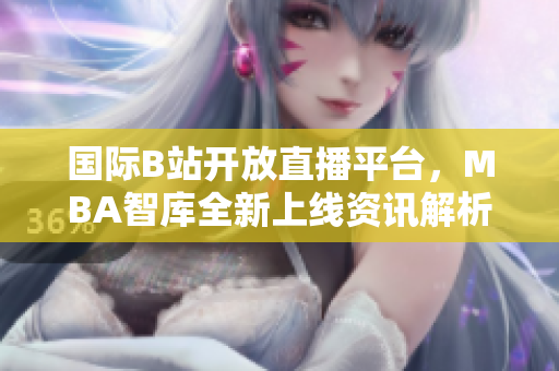 国际B站开放直播平台，MBA智库全新上线资讯解析