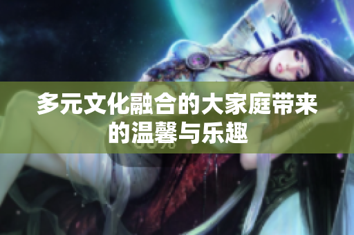 多元文化融合的大家庭带来的温馨与乐趣
