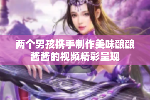 两个男孩携手制作美味酿酿酱酱的视频精彩呈现