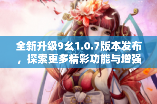 全新升级9幺1.0.7版本发布，探索更多精彩功能与增强体验